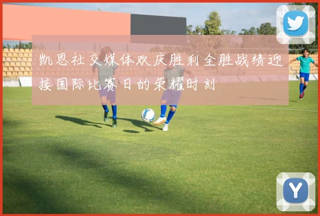 凯恩社交媒体欢庆胜利全胜战绩迎接国际比赛日的荣耀时刻