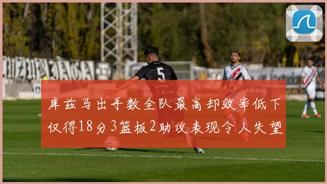 库兹马出手数全队最高却效率低下仅得18分3篮板2助攻表现令人失望