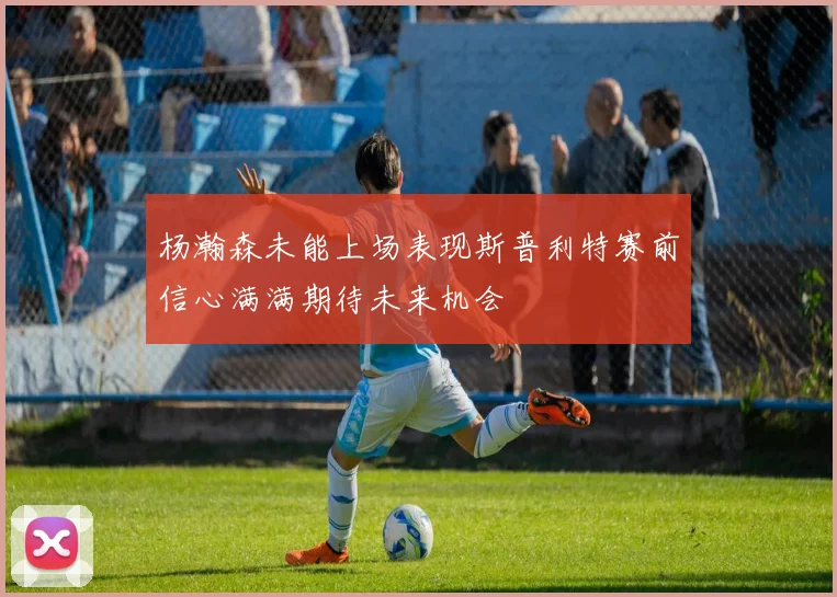 杨瀚森未能上场表现斯普利特赛前信心满满期待未来机会