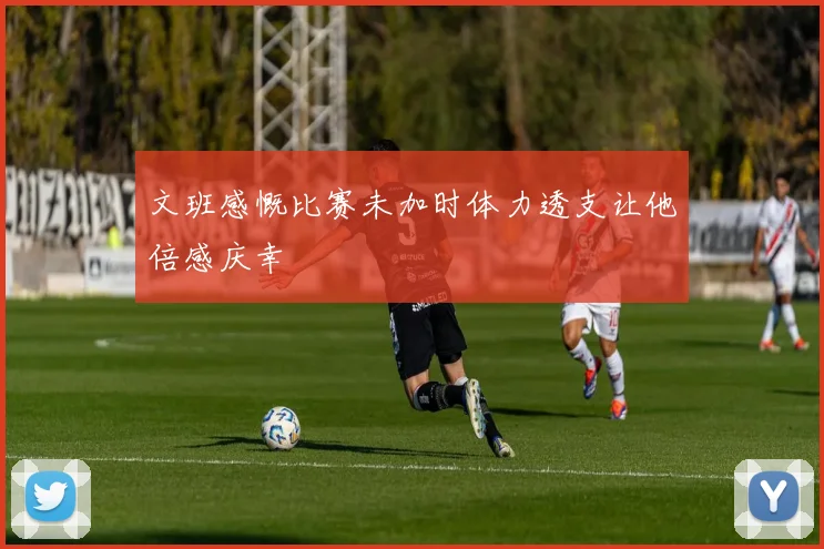 文班感慨比赛未加时体力透支让他倍感庆幸