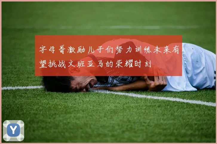 字母哥激励儿子们努力训练未来有望挑战文班亚马的荣耀时刻