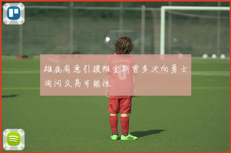 雄鹿有意引援维金斯曾多次向勇士询问交易可能性