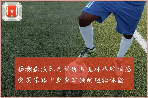 杨瀚森谈队内训练与克林根对位感受笑容减少新秀时期的轻松体验