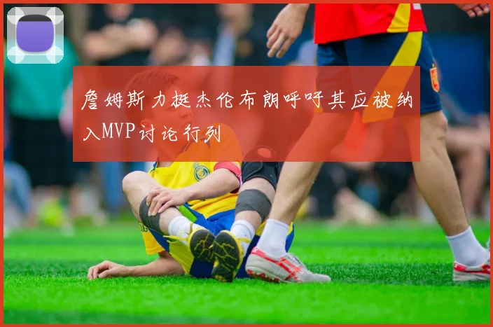 詹姆斯力挺杰伦布朗呼吁其应被纳入MVP讨论行列