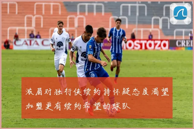 浓眉对独行侠续约持怀疑态度渴望加盟更有续约希望的球队