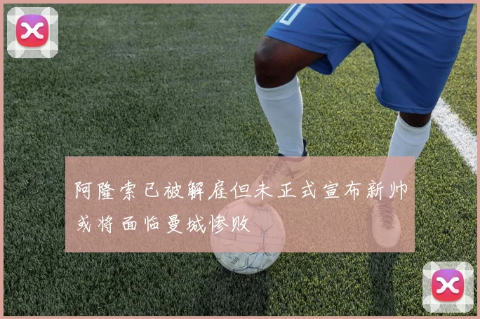 阿隆索已被解雇但未正式宣布新帅或将面临曼城惨败