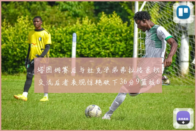 塔图姆赛后与杜克学弟弗拉格亲切交流后者表现惊艳砍下36分9篮板6助攻