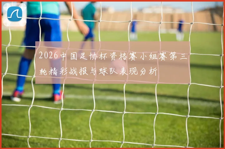 2026中国足协杯资格赛小组赛第三轮精彩战报与球队表现分析