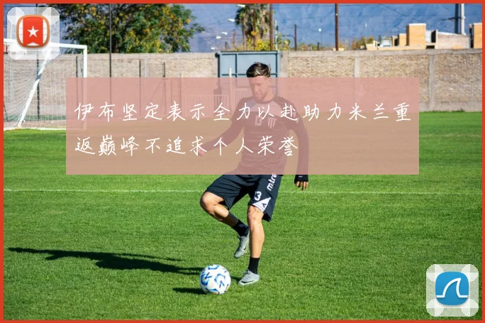 伊布坚定表示全力以赴助力米兰重返巅峰不追求个人荣誉