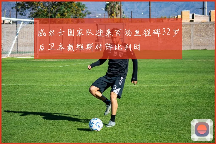 威尔士国家队迎来百场里程碑32岁后卫本戴维斯对阵比利时