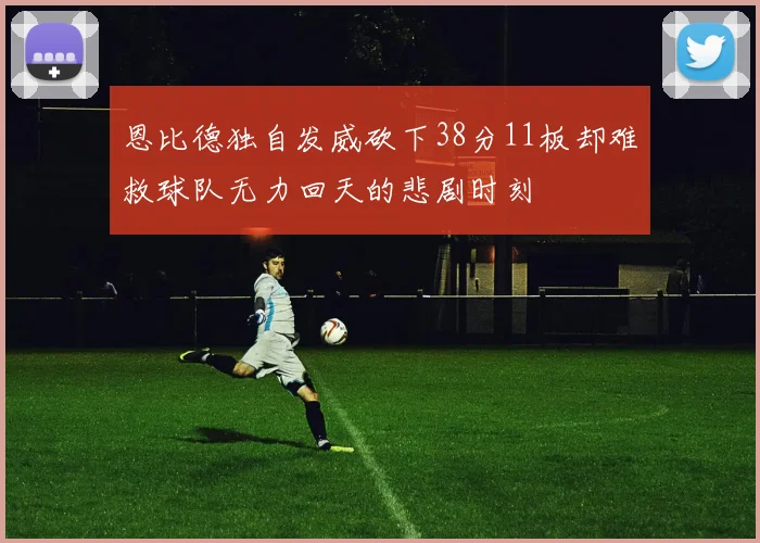 恩比德独自发威砍下38分11板却难救球队无力回天的悲剧时刻