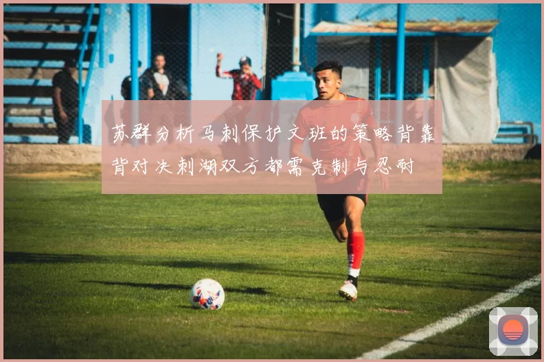 苏群分析马刺保护文班的策略背靠背对决刺湖双方都需克制与忍耐
