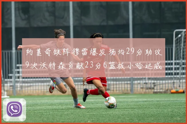 约基奇缺阵穆雷爆发场均29分助攻9次沃特森贡献23分6篮板小哈达威也有17分表现出色