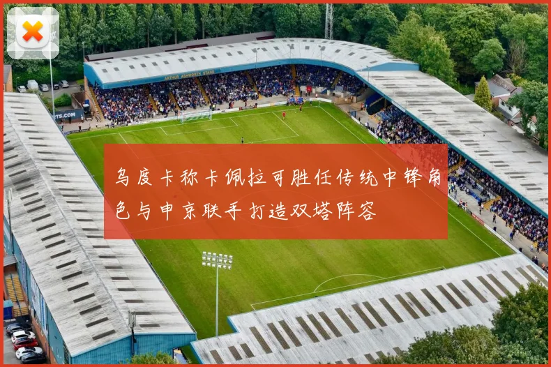 乌度卡称卡佩拉可胜任传统中锋角色与申京联手打造双塔阵容