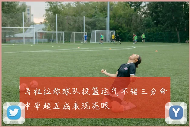 马祖拉称球队投篮运气不错三分命中率超五成表现亮眼