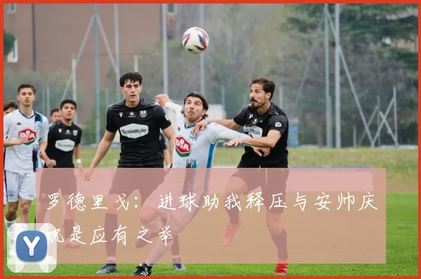 罗德里戈：进球助我释压与安帅庆祝是应有之举